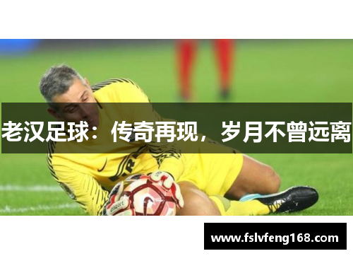 老汉足球：传奇再现，岁月不曾远离