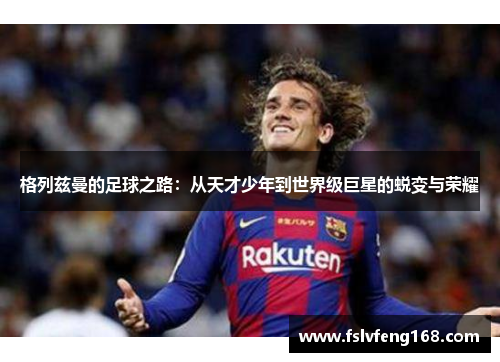 格列兹曼的足球之路：从天才少年到世界级巨星的蜕变与荣耀