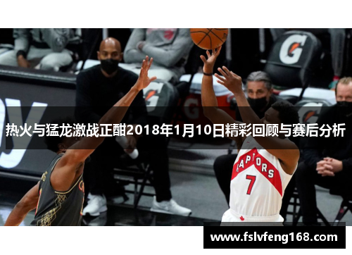 热火与猛龙激战正酣2018年1月10日精彩回顾与赛后分析